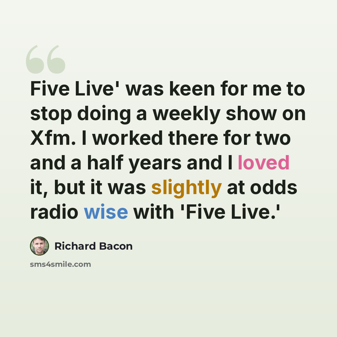 “Five Live' was keen for me to stop doing a weekly show on Xfm. I worked there for two and a half years and I loved it, but it was slightly at odds radio wise with 'Five Live.'” quote by Richard Bacon