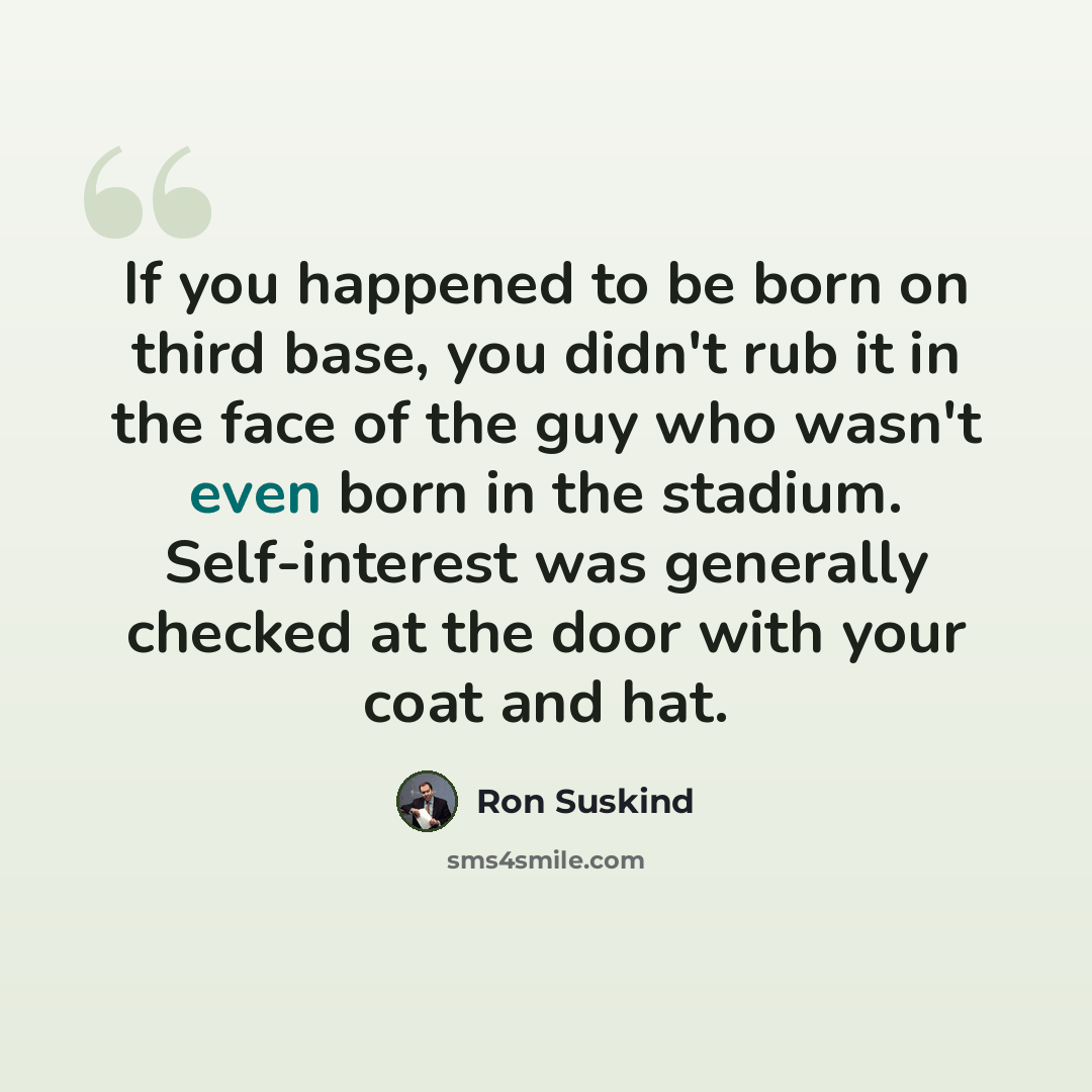 “If you happened to be born on third base, you didn't rub it in the face of the guy who wasn't even born in the stadium. Self-interest was generally checked at the door with your coat and hat.” quote by Ron Suskind