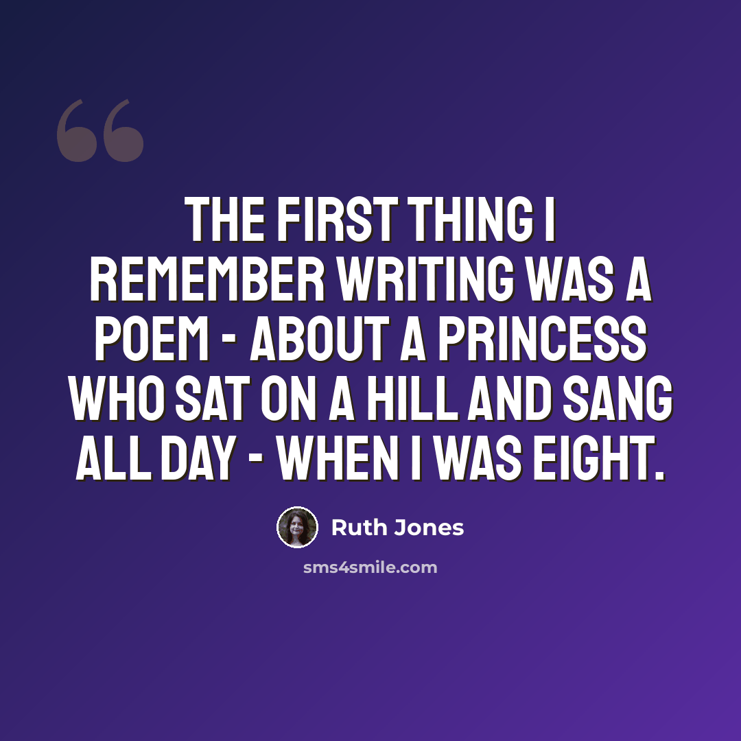 “The first thing I remember writing was a poem - about a princess who sat on a hill and sang all day - when I was eight.” quote by Ruth Jones