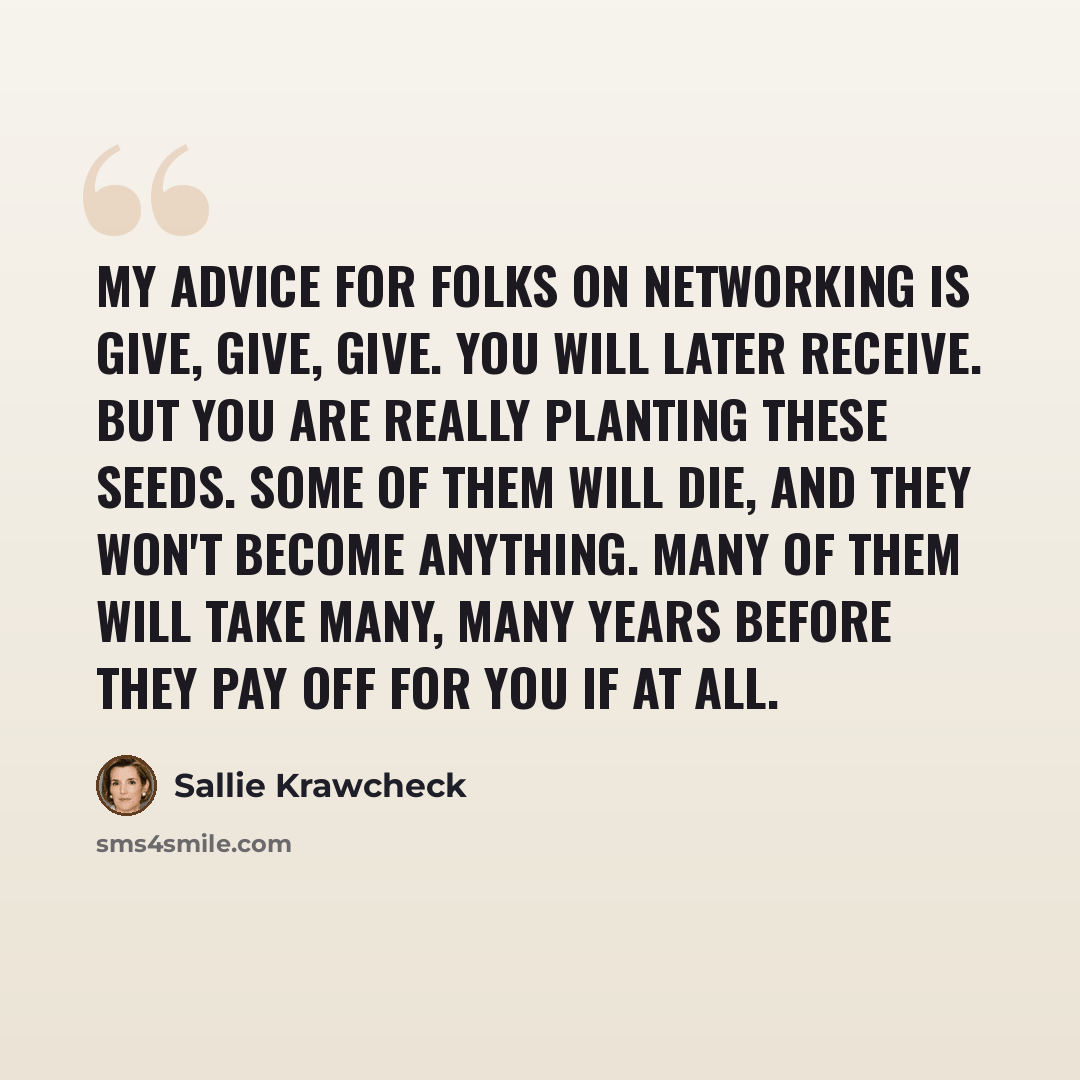 “My advice for folks on networking is give, give, give. You will later receive. But you are really planting these seeds. Some of them will die, and they won't become anything. Many of them will take many, many years before they pay off for you if at all.” quote by Sallie Krawcheck
