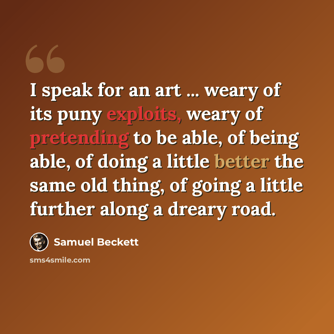 “I speak for an art ... weary of its puny exploits, weary of pretending to be able, of being able, of doing a little better the same old thing, of going a little further along a dreary road.” quote by Samuel Beckett