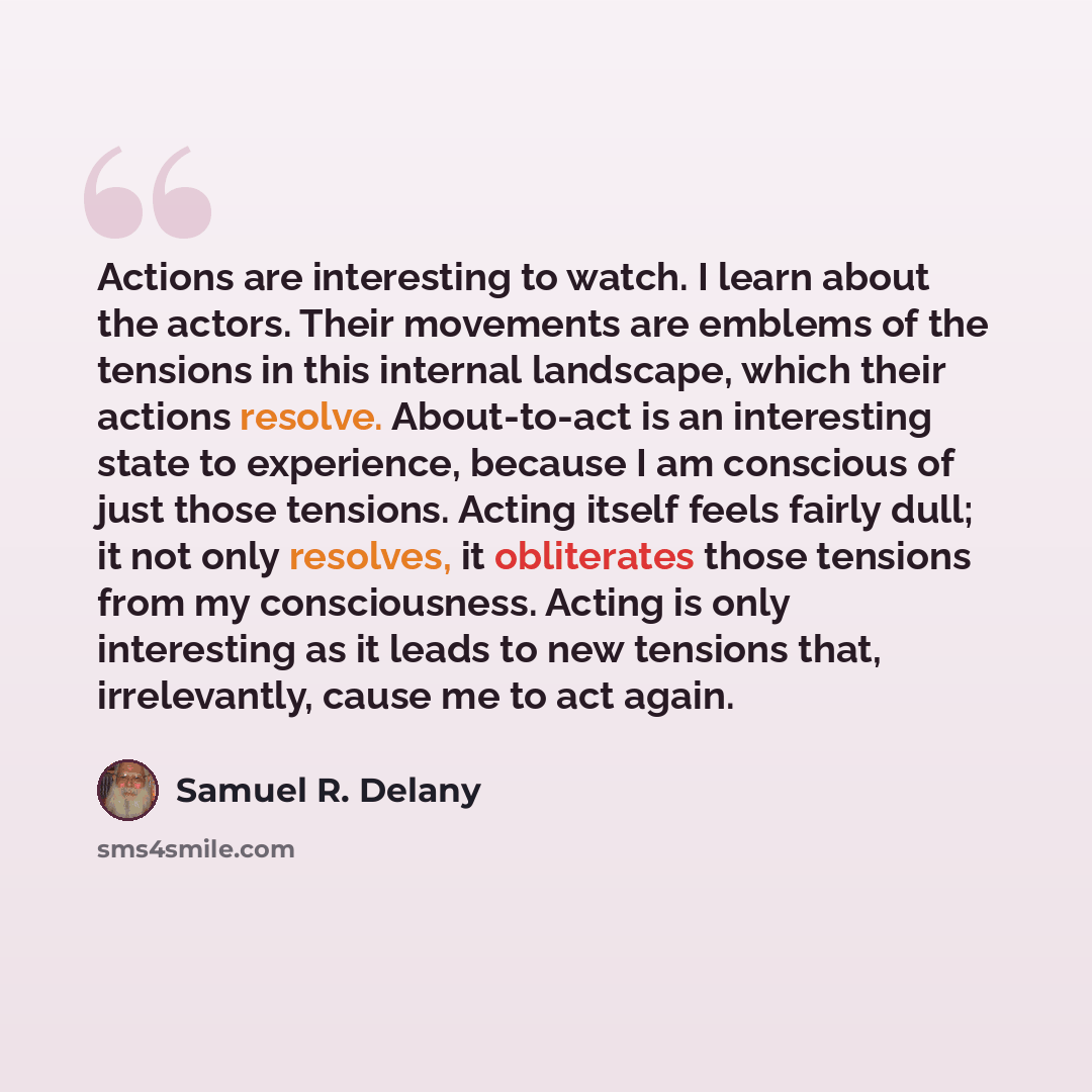 “Actions are interesting to watch. I learn about the actors. Their movements are emblems of the tensions in this internal landscape, which their actions resolve. About-to-act is an interesting state to experience, because I am conscious of just those tensions. Acting itself feels fairly dull; it…” quote by Samuel R. Delany