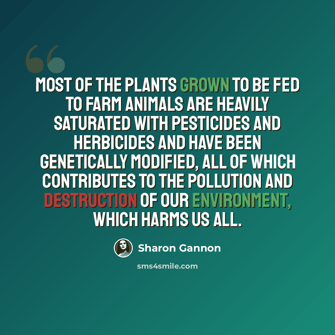 “Most of the plants grown to be fed to farm animals are heavily saturated with pesticides and herbicides and have been genetically modified, all of which contributes to the pollution and destruction of our environment, which harms us all.” quote by Sharon Gannon