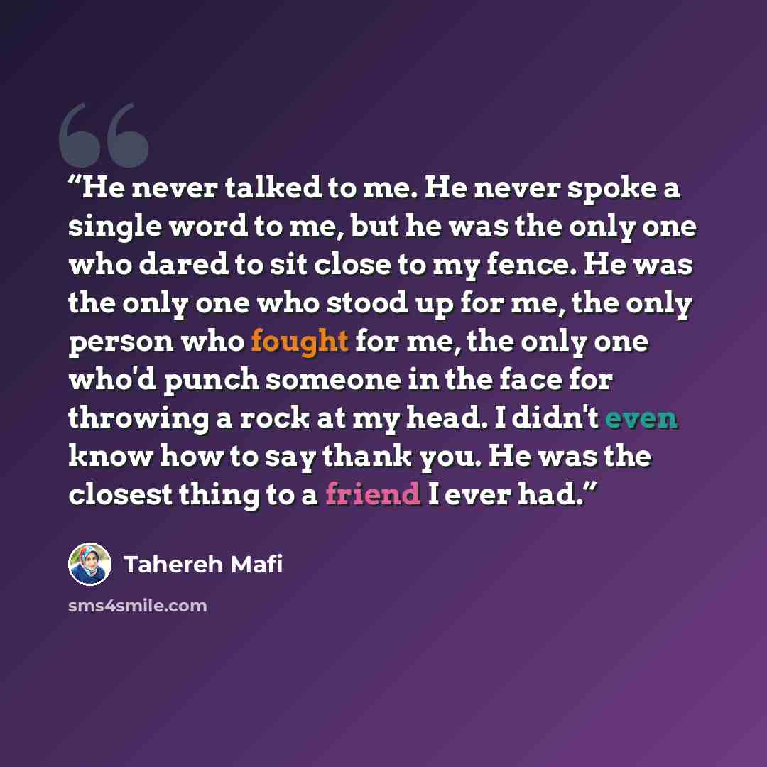 “He never talked to me. He never spoke a single word to me, but he was the only one who dared to sit close to my fence. He was the only one who stood up for me, the only person who fought for me, the only one who'd punch someone in the face for throwing a rock at my head. I didn't even know how to…” quote by Tahereh Mafi