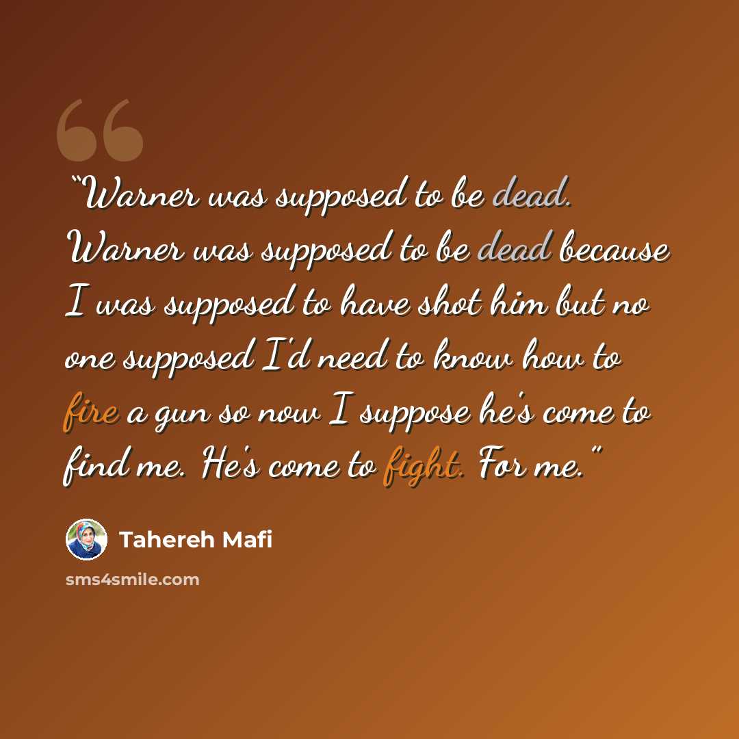 “Warner was supposed to be dead. Warner was supposed to be dead because I was supposed to have shot him but no one supposed I'd need to know how to fire a gun so now I suppose he's come to find me. He's come to fight. For me.” quote by Tahereh Mafi
