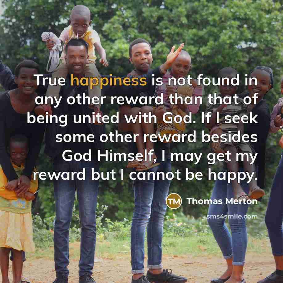 “True happiness is not found in any other reward than that of being united with God. If I seek some other reward besides God Himself, I may get my reward but I cannot be happy.” quote by Thomas Merton