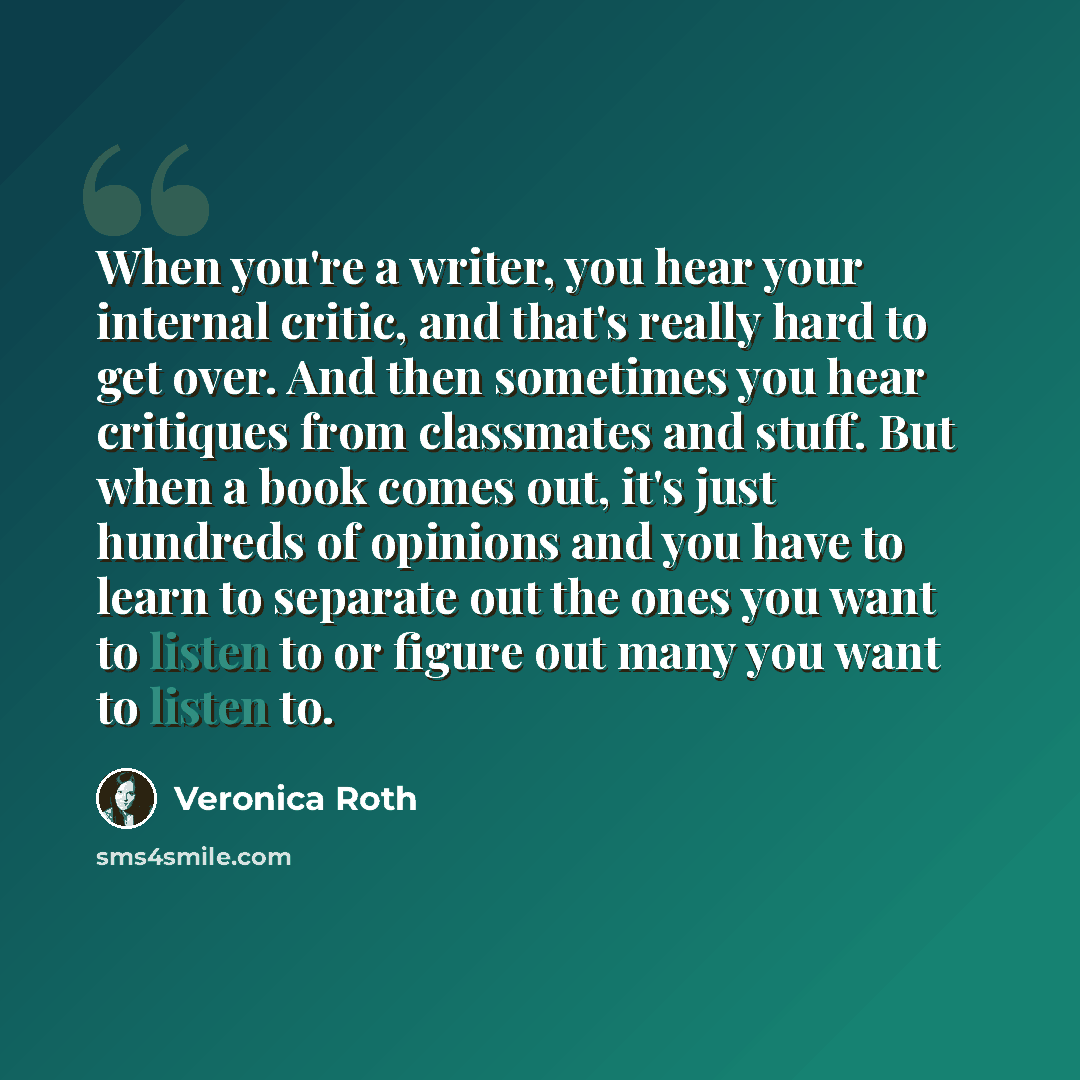 “When you're a writer, you hear your internal critic, and that's really hard to get over. And then sometimes you hear critiques from classmates and stuff. But when a book comes out, it's just hundreds of opinions and you have to learn to separate out the ones you want to listen to or figure out…” quote by Veronica Roth