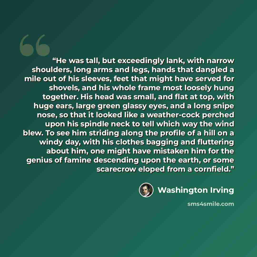 “He was tall, but exceedingly lank, with narrow shoulders, long arms and legs, hands that dangled a mile out of his sleeves, feet that might have served for shovels, and his whole frame most loosely hung together. His head was small, and flat at top, with huge ears, large green glassy eyes, and a…” quote by Washington Irving
