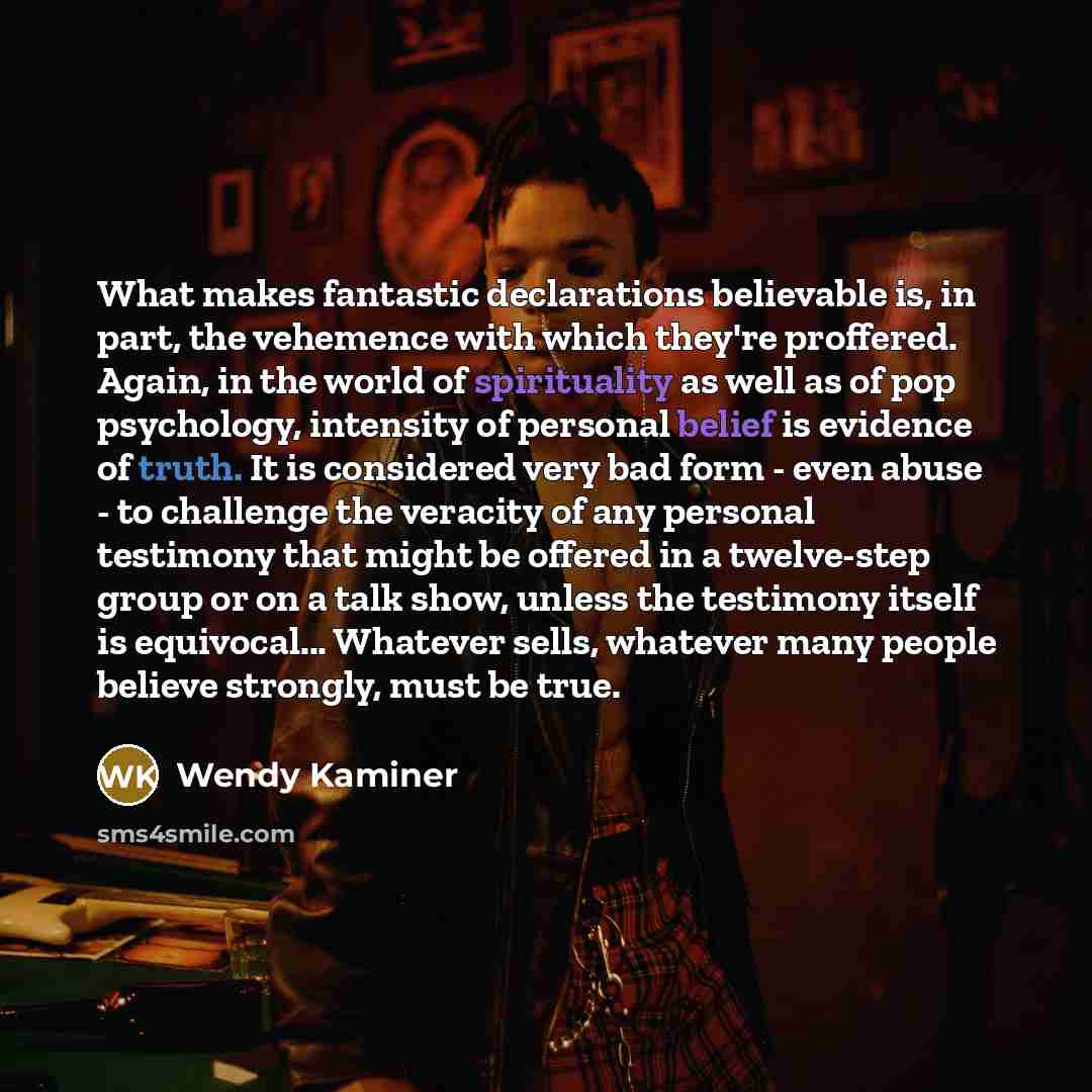 “What makes fantastic declarations believable is, in part, the vehemence with which they're proffered. Again, in the world of spirituality as well as of pop psychology, intensity of personal belief is evidence of truth. It is considered very bad form - even abuse - to challenge the veracity of any…” quote by Wendy Kaminer