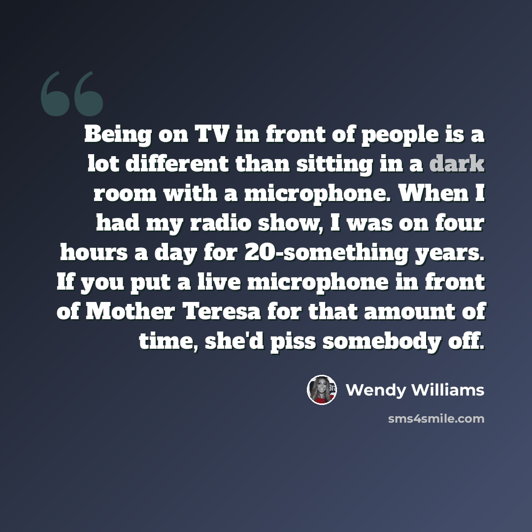 “Being on TV in front of people is a lot different than sitting in a dark room with a microphone. When I had my radio show, I was on four hours a day for 20-something years. If you put a live microphone in front of Mother Teresa for that amount of time, she'd piss somebody off.” quote by Wendy Williams