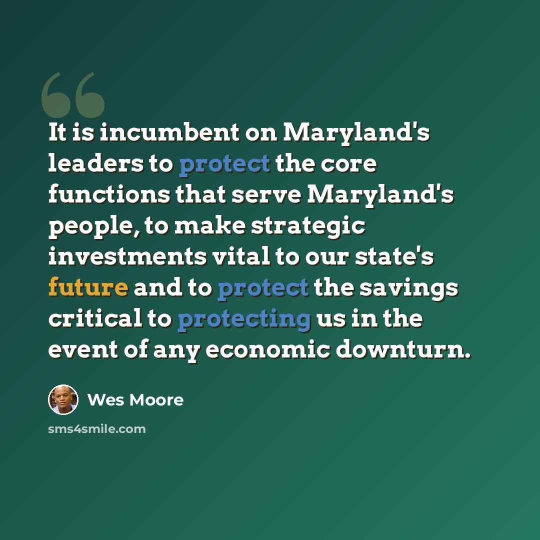 “It is incumbent on Maryland's leaders to protect the core functions that serve Maryland's people, to make strategic investments vital to our state's future and to protect the savings critical to protecting us in the event of any economic downturn.” quote by Wes Moore