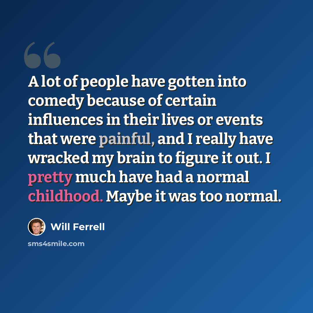 “A lot of people have gotten into comedy because of certain influences in their lives or events that were painful, and I really have wracked my brain to figure it out. I pretty much have had a normal childhood. Maybe it was too normal.” quote by Will Ferrell