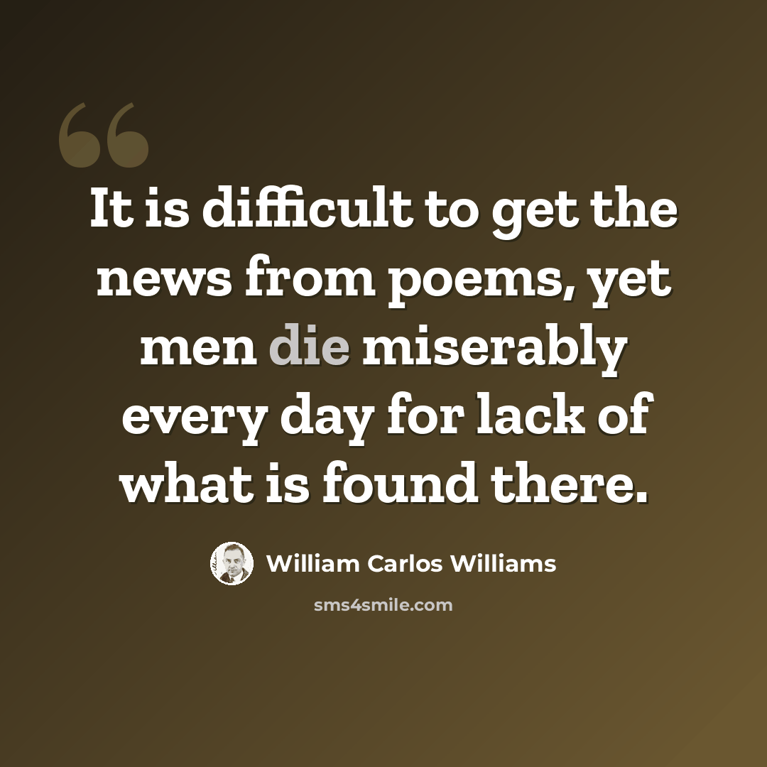“It is difficult to get the news from poems, yet men die miserably every day for lack of what is found there.” quote by William Carlos Williams