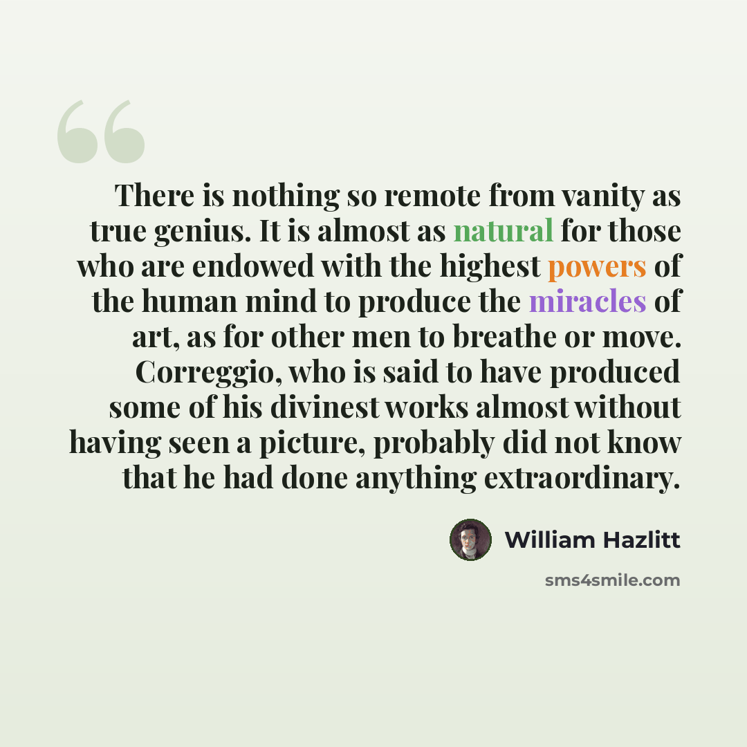 “There is nothing so remote from vanity as true genius. It is almost as natural for those who are endowed with the highest powers of the human mind to produce the miracles of art, as for other men to breathe or move. Correggio, who is said to have produced some of his divinest works almost without…” quote by William Hazlitt
