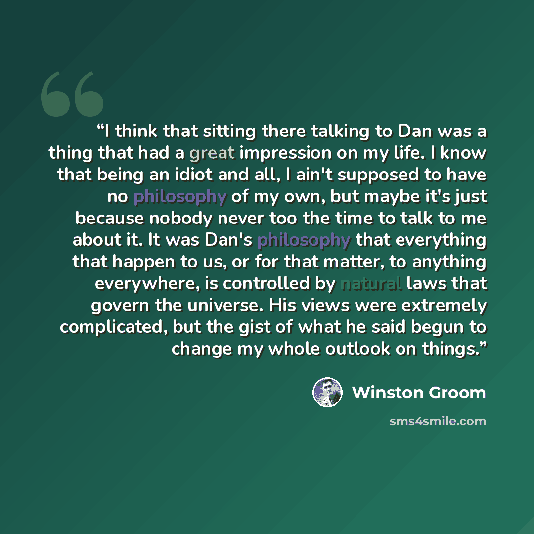 “I think that sitting there talking to Dan was a thing that had a great impression on my life. I know that being an idiot and all, I ain't supposed to have no philosophy of my own, but maybe it's just because nobody never too the time to talk to me about it. It was Dan's philosophy that everything…” quote by Winston Groom