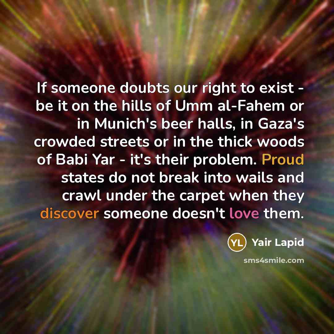 “If someone doubts our right to exist - be it on the hills of Umm al-Fahem or in Munich's beer halls, in Gaza's crowded streets or in the thick woods of Babi Yar - it's their problem. Proud states do not break into wails and crawl under the carpet when they discover someone doesn't love them.” quote by Yair Lapid