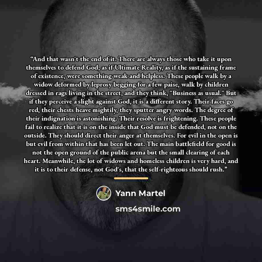 “And that wasn't the end of it. There are always those who take it upon themselves to defend God, as if Ultimate Reality, as if the sustaining frame of existence, were something weak and helpless. These people walk by a widow deformed by leprosy begging for a few paise, walk by children dressed in…” quote by Yann Martel