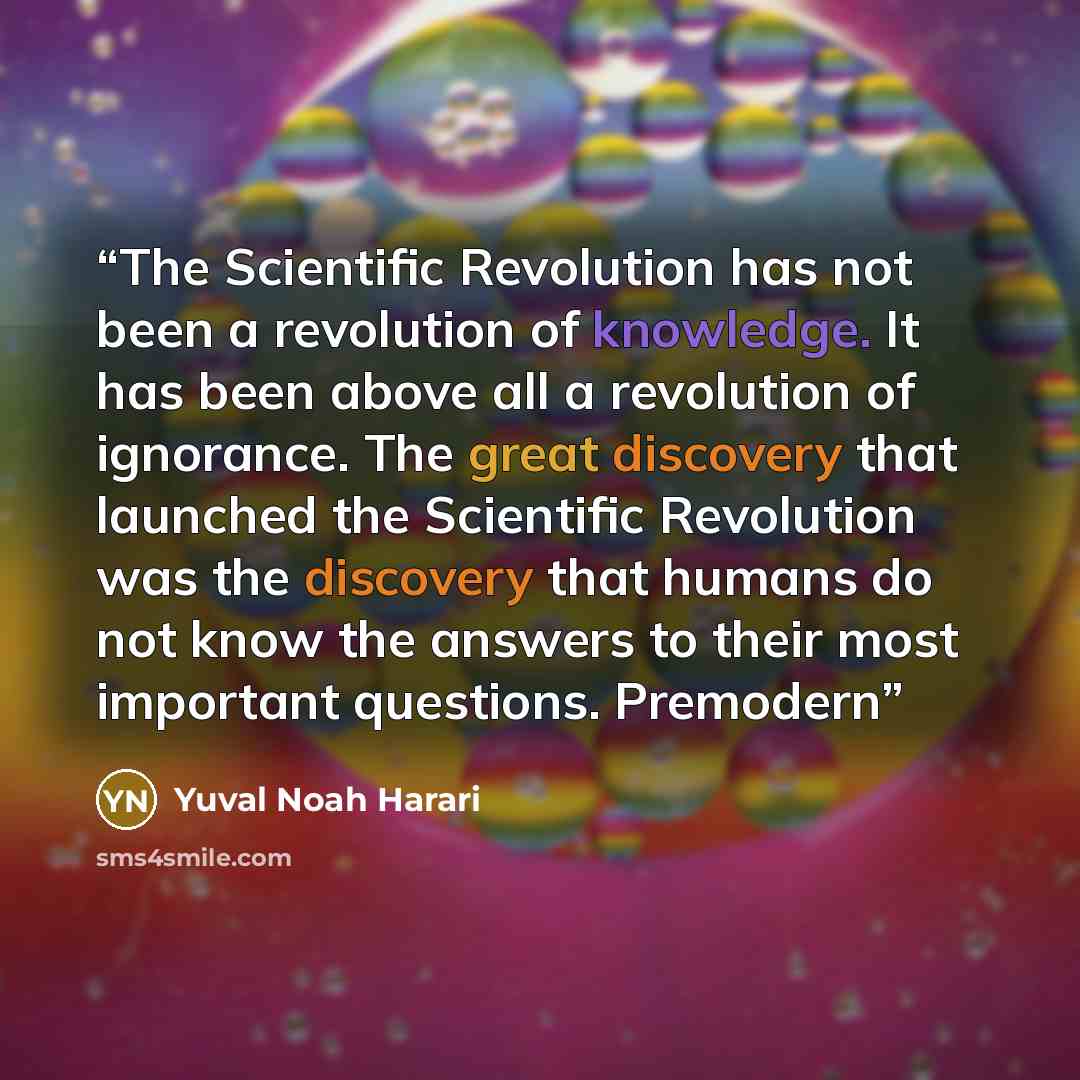 “The Scientific Revolution has not been a revolution of knowledge. It has been above all a revolution of ignorance. The great discovery that launched the Scientific Revolution was the discovery that humans do not know the answers to their most important questions. Premodern” quote by Yuval Noah Harari