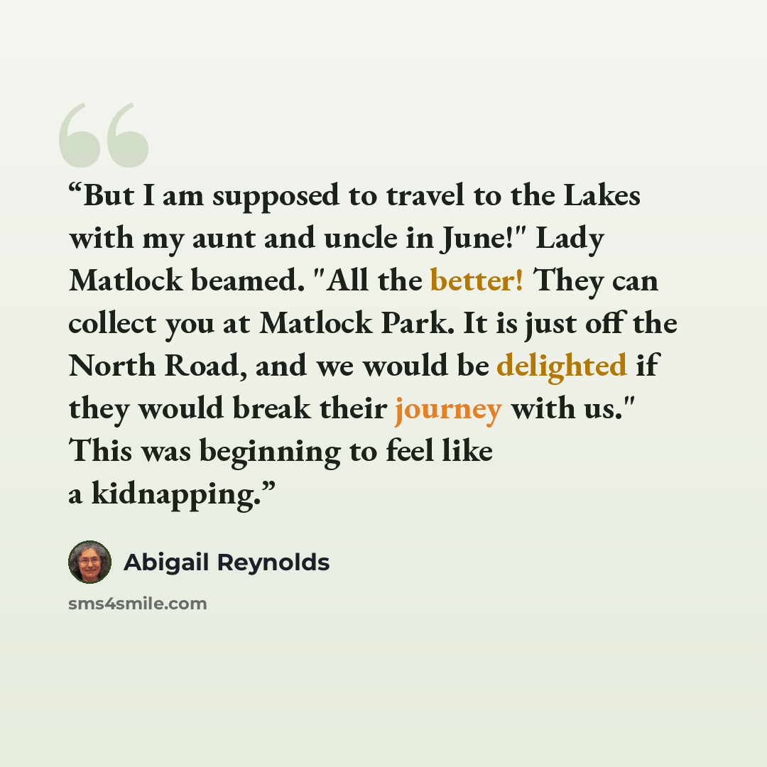 “But I am supposed to travel to the Lakes with my aunt and uncle in June!" Lady Matlock beamed. "All the better! They can collect you at Matlock Park. It is just off the North Road, and we would be delighted if they would break their journey with us." This was beginning to feel like a kidnapping.” quote by Abigail Reynolds