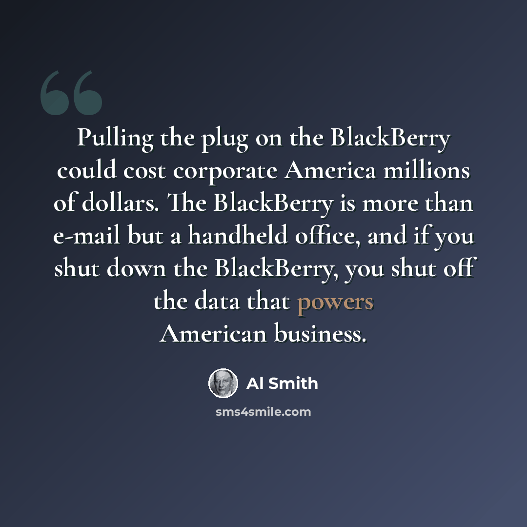 “Pulling the plug on the BlackBerry could cost corporate America millions of dollars. The BlackBerry is more than e-mail but a handheld office, and if you shut down the BlackBerry, you shut off the data that powers American business.” quote by Al Smith