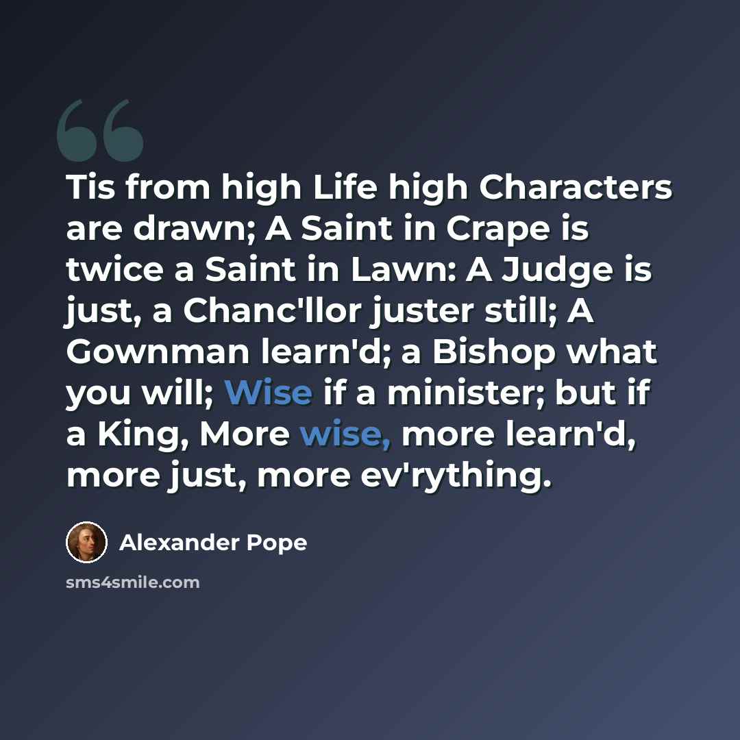 “Tis from high Life high Characters are drawn; A Saint in Crape is twice a Saint in Lawn: A Judge is just, a Chanc'llor juster still; A Gownman learn'd; a Bishop what you will; Wise if a minister; but if a King, More wise, more learn'd, more just, more ev'rything.” quote by Alexander Pope