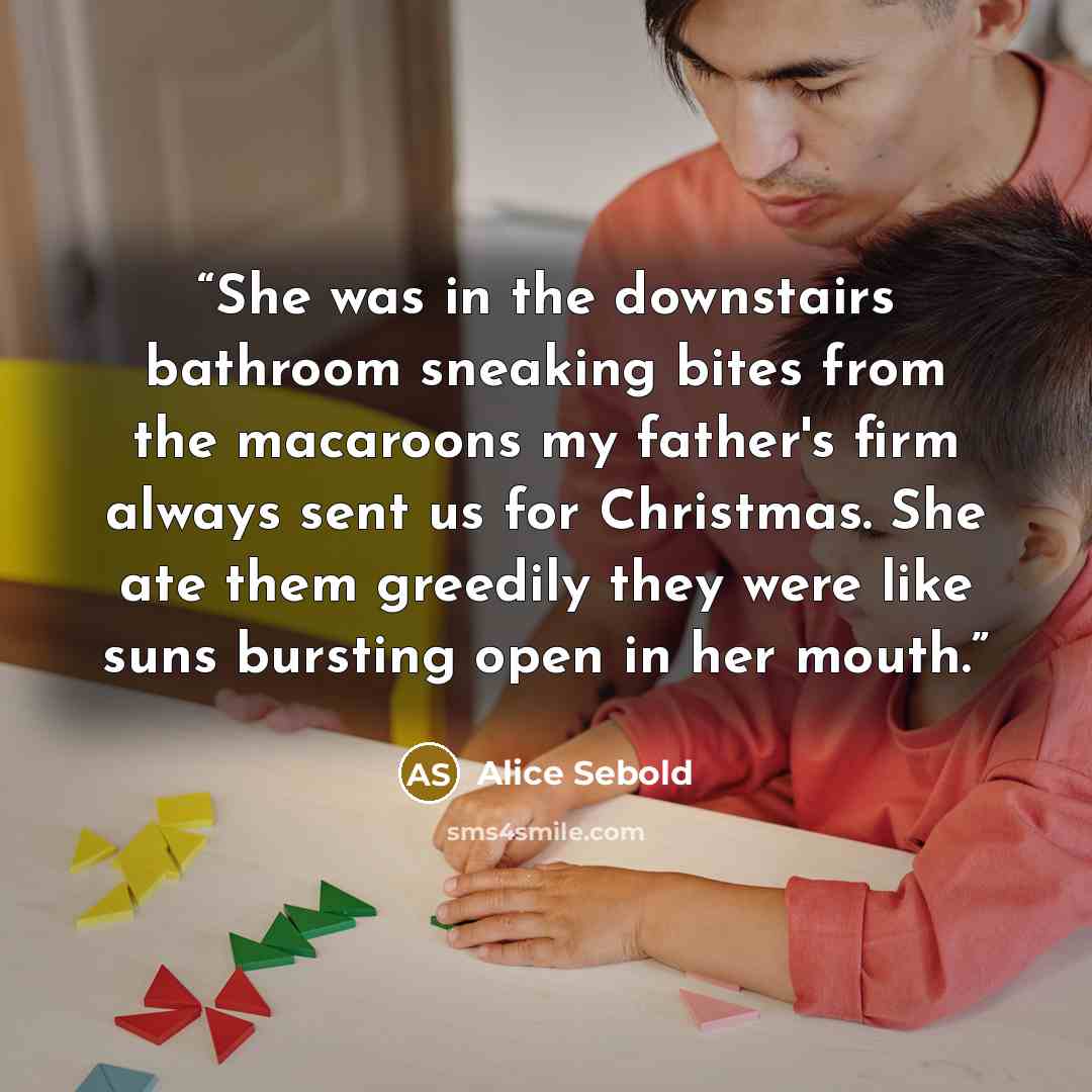 “She was in the downstairs bathroom sneaking bites from the macaroons my father's firm always sent us for Christmas. She ate them greedily they were like suns bursting open in her mouth.” quote by Alice Sebold