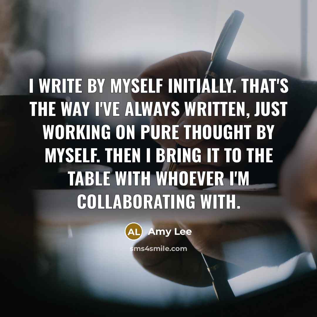 “I write by myself initially. That's the way I've always written, just working on pure thought by myself. Then I bring it to the table with whoever I'm collaborating with.” quote by Amy Lee