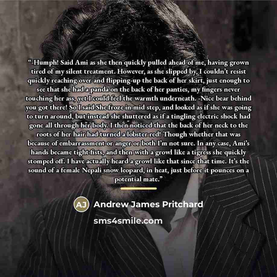 “-Humph! Said Ami as she then quickly pulled ahead of me, having grown tired of my silent treatment. However, as she slipped by, I couldn’t resist quickly reaching over and flipping-up the back of her skirt, just enough to see that she had a panda on the back of her panties, my fingers never…” quote by Andrew James Pritchard