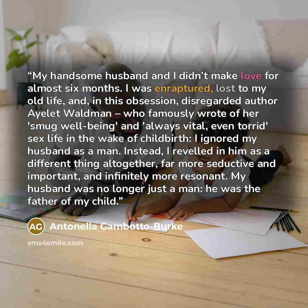 “My handsome husband and I didn’t make love for almost six months. I was enraptured, lost to my old life, and, in this obsession, disregarded author Ayelet Waldman – who famously wrote of her 'smug well-being' and 'always vital, even torrid' sex life in the wake of childbirth: I ignored my husband…” quote by Antonella Gambotto-Burke