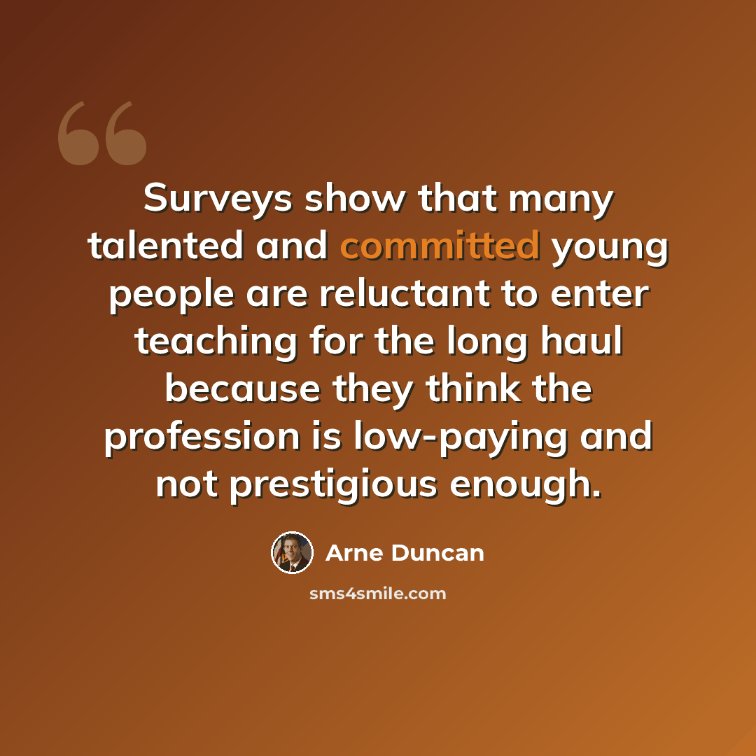 “Surveys show that many talented and committed young people are reluctant to enter teaching for the long haul because they think the profession is low-paying and not prestigious enough.” quote by Arne Duncan