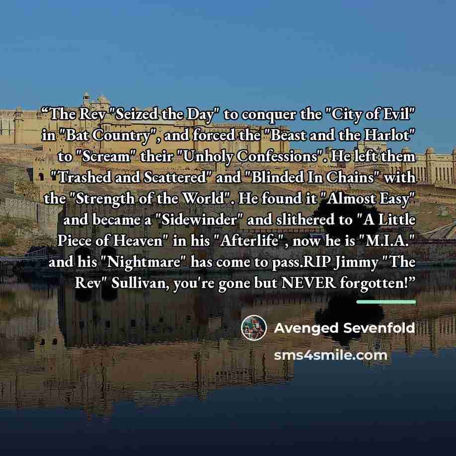 “The Rev "Seized the Day" to conquer the "City of Evil" in "Bat Country", and forced the "Beast and the Harlot" to "Scream" their "Unholy Confessions". He left them "Trashed and Scattered" and "Blinded In Chains" with the "Strength of the World". He found it "Almost Easy" and became a "Sidewinder"…” quote by Avenged Sevenfold