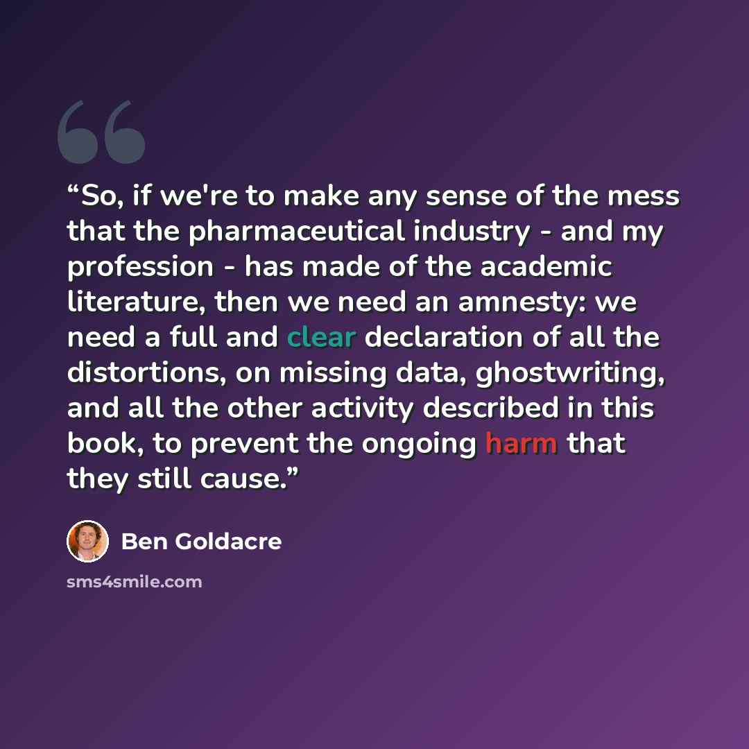 “So, if we're to make any sense of the mess that the pharmaceutical industry - and my profession - has made of the academic literature, then we need an amnesty: we need a full and clear declaration of all the distortions, on missing data, ghostwriting, and all the other activity described in this…” quote by Ben Goldacre