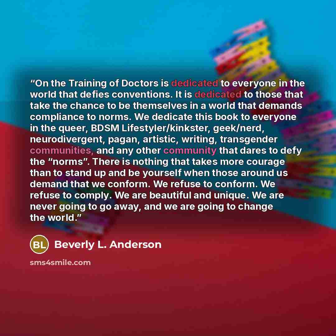 “On the Training of Doctors is dedicated to everyone in the world that defies conventions. It is dedicated to those that take the chance to be themselves in a world that demands compliance to norms. We dedicate this book to everyone in the queer, BDSM Lifestyler/kinkster, geek/nerd, neurodivergent…” quote by Beverly L. Anderson