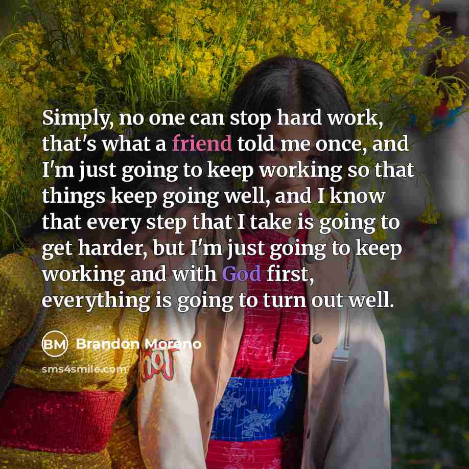 “Simply, no one can stop hard work, that's what a friend told me once, and I'm just going to keep working so that things keep going well, and I know that every step that I take is going to get harder, but I'm just going to keep working and with God first, everything is going to turn out well.” quote by Brandon Moreno