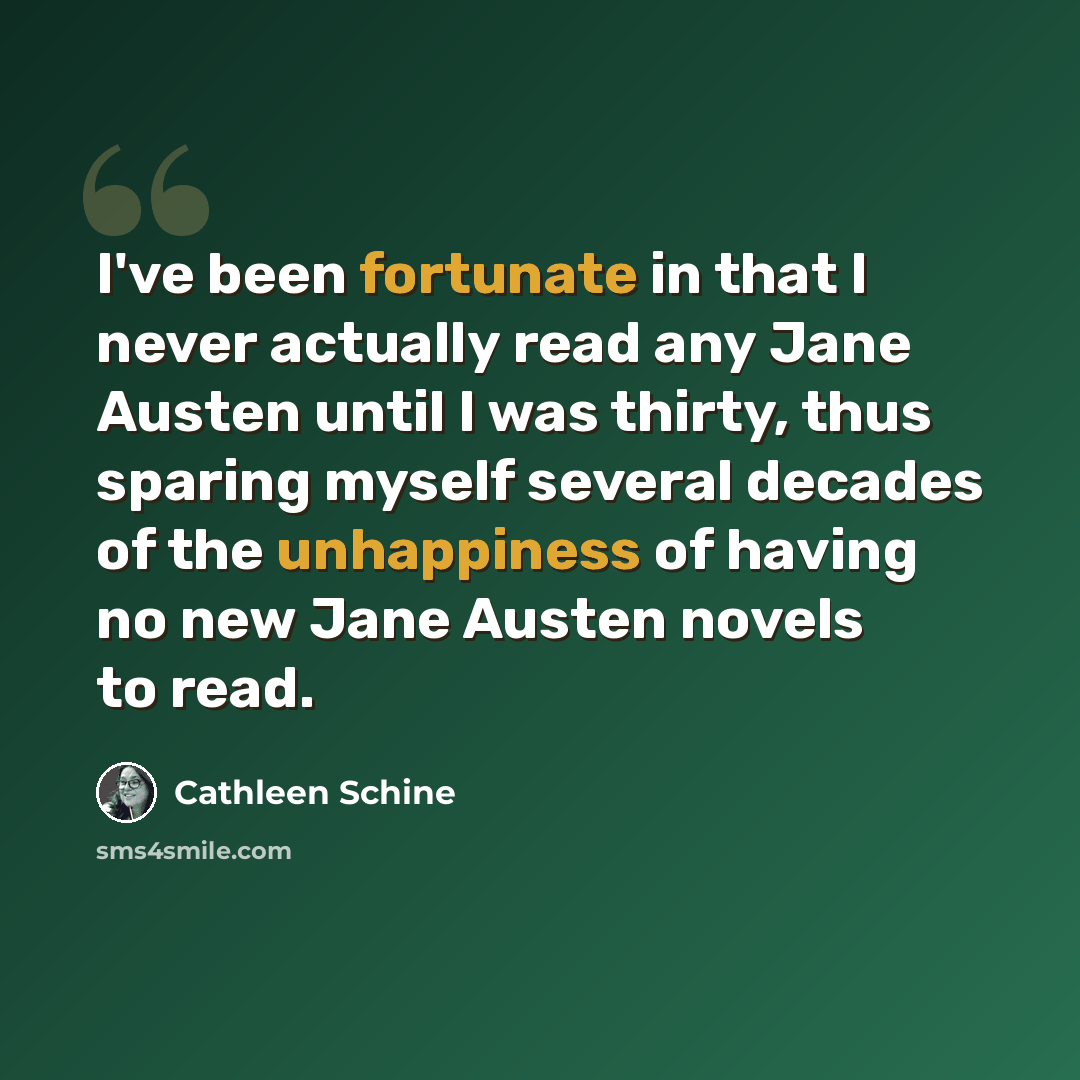 “I've been fortunate in that I never actually read any Jane Austen until I was thirty, thus sparing myself several decades of the unhappiness of having no new Jane Austen novels to read.” quote by Cathleen Schine
