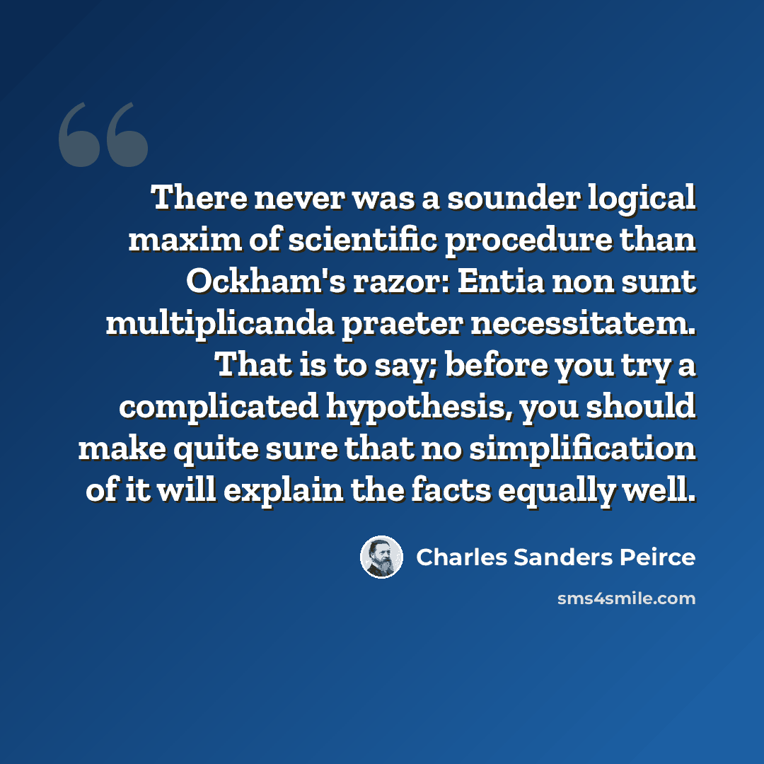 “There never was a sounder logical maxim of scientific procedure than Ockham's razor: Entia non sunt multiplicanda praeter necessitatem. That is to say; before you try a complicated hypothesis, you should make quite sure that no simplification of it will explain the facts equally well.” quote by Charles Sanders Peirce