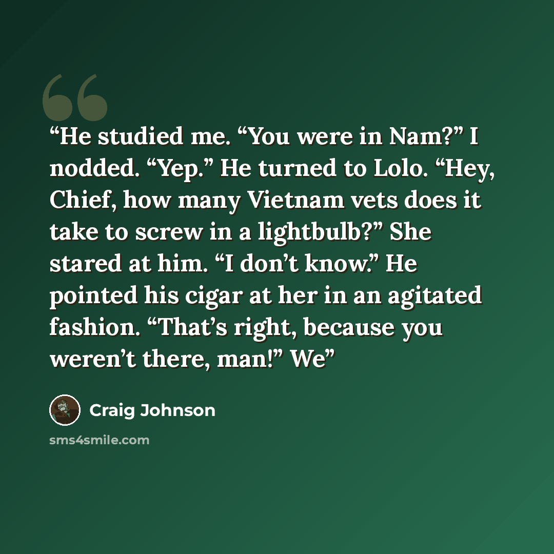 “He studied me. “You were in Nam?” I nodded. “Yep.” He turned to Lolo. “Hey, Chief, how many Vietnam vets does it take to screw in a lightbulb?” She stared at him. “I don’t know.” He pointed his cigar at her in an agitated fashion. “That’s right, because you weren’t there, man!” We” quote by Craig Johnson