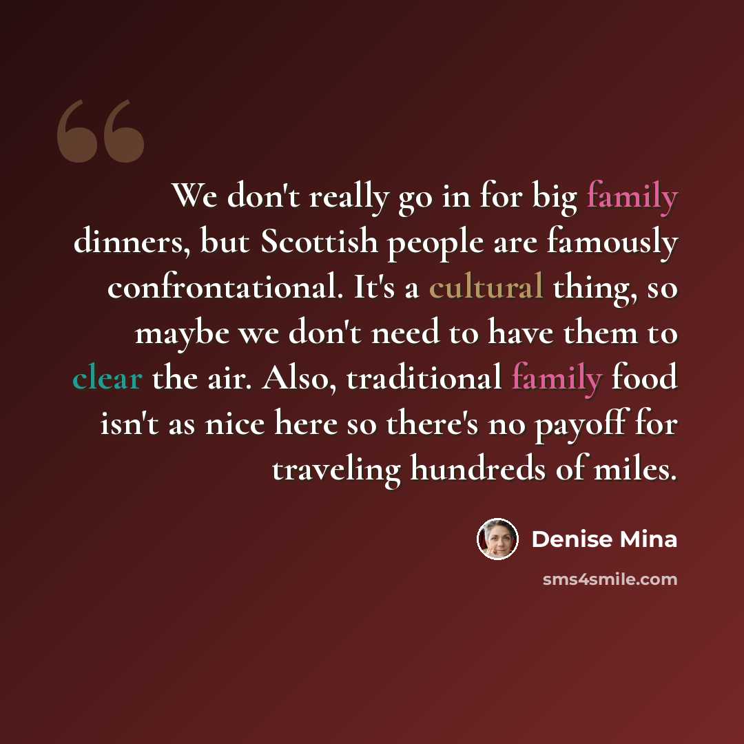 “We don't really go in for big family dinners, but Scottish people are famously confrontational. It's a cultural thing, so maybe we don't need to have them to clear the air. Also, traditional family food isn't as nice here so there's no payoff for traveling hundreds of miles.” quote by Denise Mina