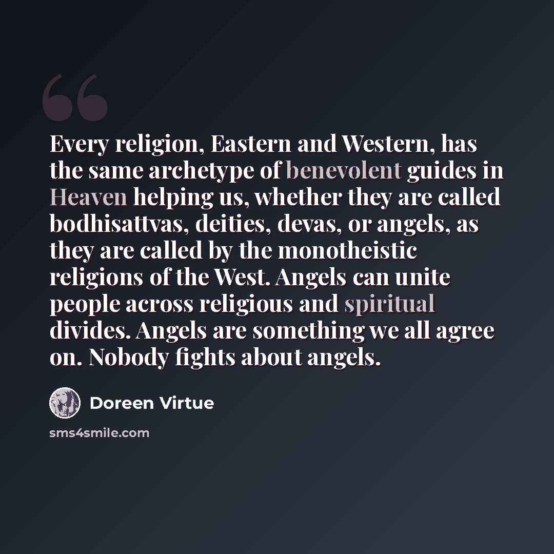 “Every religion, Eastern and Western, has the same archetype of benevolent guides in Heaven helping us, whether they are called bodhisattvas, deities, devas, or angels, as they are called by the monotheistic religions of the West. Angels can unite people across religious and spiritual divides…” quote by Doreen Virtue