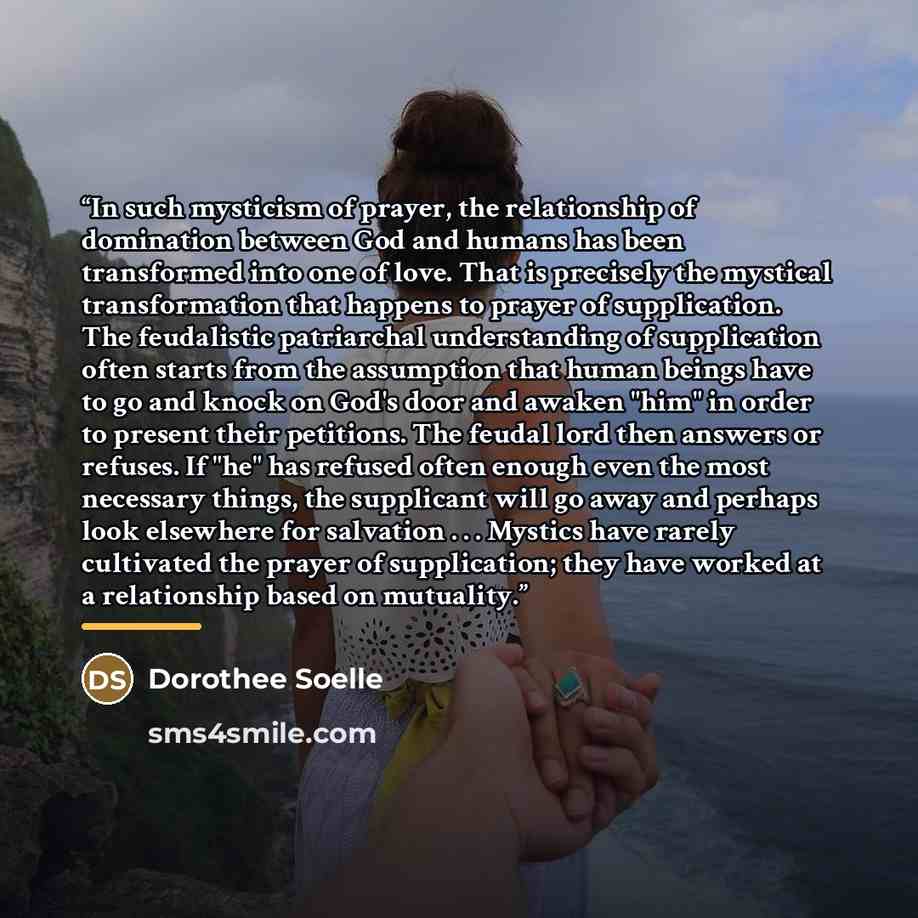 “In such mysticism of prayer, the relationship of domination between God and humans has been transformed into one of love. That is precisely the mystical transformation that happens to prayer of supplication. The feudalistic patriarchal understanding of supplication often starts from the assumption…” quote by Dorothee Soelle