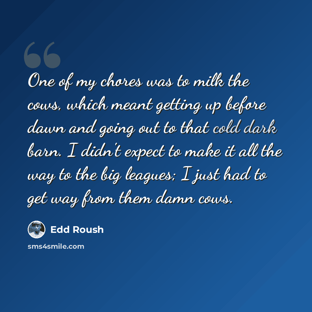 “One of my chores was to milk the cows, which meant getting up before dawn and going out to that cold dark barn. I didn't expect to make it all the way to the big leagues; I just had to get way from them damn cows.” quote by Edd Roush