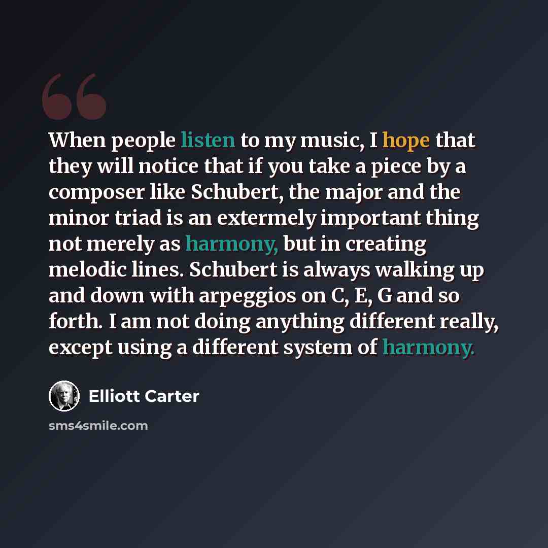 “When people listen to my music, I hope that they will notice that if you take a piece by a composer like Schubert, the major and the minor triad is an extermely important thing not merely as harmony, but in creating melodic lines. Schubert is always walking up and down with arpeggios on C, E, G…” quote by Elliott Carter