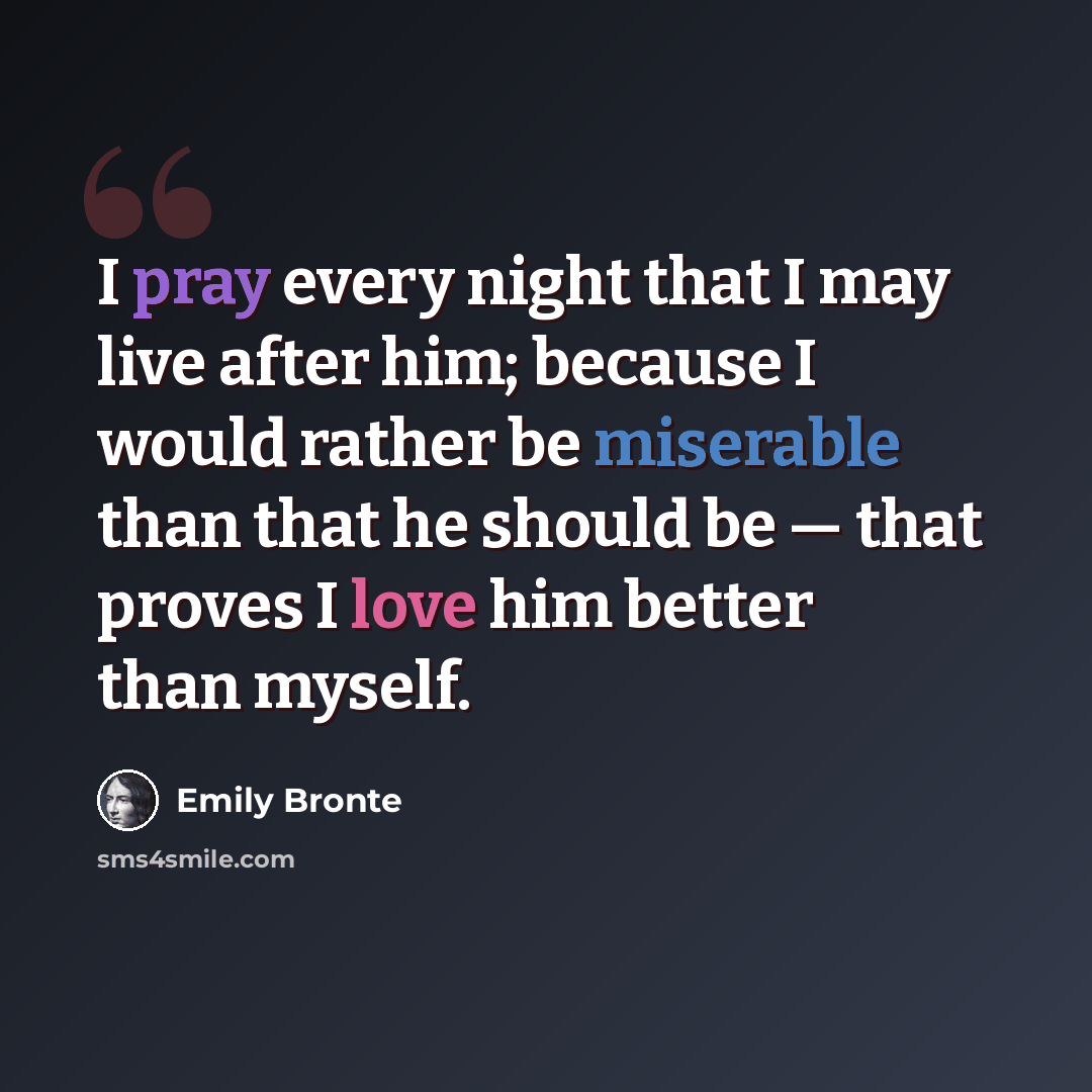 “I pray every night that I may live after him; because I would rather be miserable than that he should be — that proves I love him better than myself.” quote by Emily Bronte