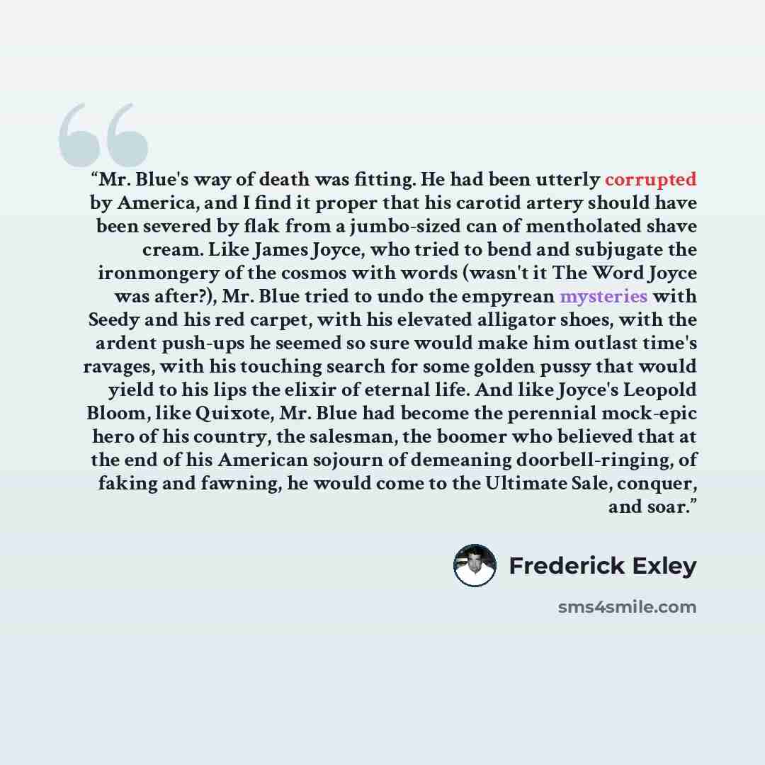 “Mr. Blue's way of death was fitting. He had been utterly corrupted by America, and I find it proper that his carotid artery should have been severed by flak from a jumbo-sized can of mentholated shave cream. Like James Joyce, who tried to bend and subjugate the ironmongery of the cosmos with words…” quote by Frederick Exley