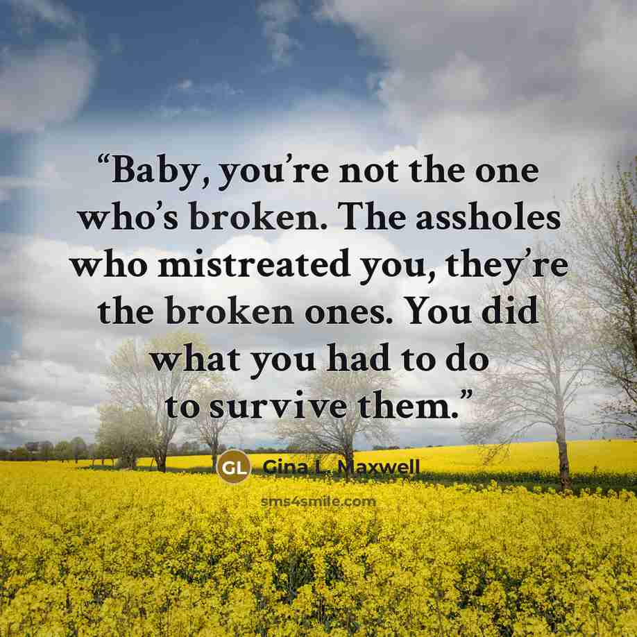 “Baby, you’re not the one who’s broken. The assholes who mistreated you, they’re the broken ones. You did what you had to do to survive them.” quote by Gina L. Maxwell