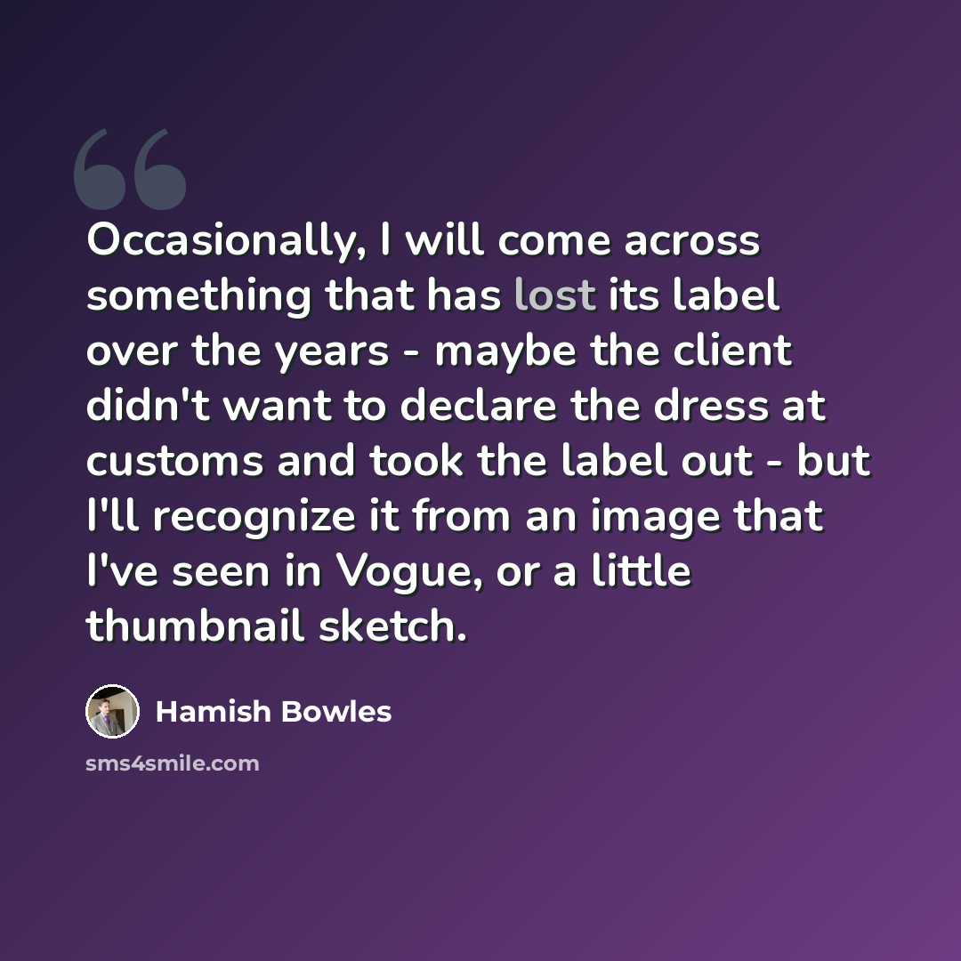 “Occasionally, I will come across something that has lost its label over the years - maybe the client didn't want to declare the dress at customs and took the label out - but I'll recognize it from an image that I've seen in Vogue, or a little thumbnail sketch.” quote by Hamish Bowles