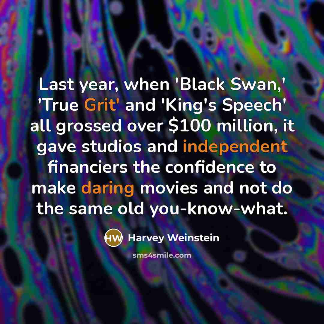 “Last year, when 'Black Swan,' 'True Grit' and 'King's Speech' all grossed over $100 million, it gave studios and independent financiers the confidence to make daring movies and not do the same old you-know-what.” quote by Harvey Weinstein
