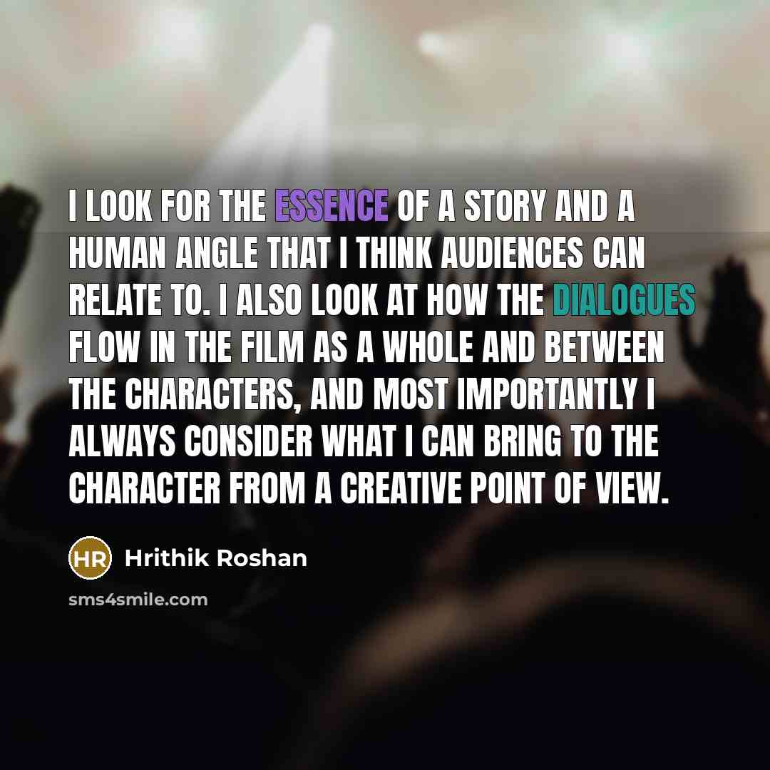 “I look for the essence of a story and a human angle that I think audiences can relate to. I also look at how the dialogues flow in the film as a whole and between the characters, and most importantly I always consider what I can bring to the character from a creative point of view.” quote by Hrithik Roshan