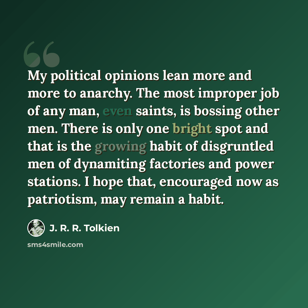 “My political opinions lean more and more to anarchy. The most improper job of any man, even saints, is bossing other men. There is only one bright spot and that is the growing habit of disgruntled men of dynamiting factories and power stations. I hope that, encouraged now as patriotism, may remain…” quote by J. R. R. Tolkien