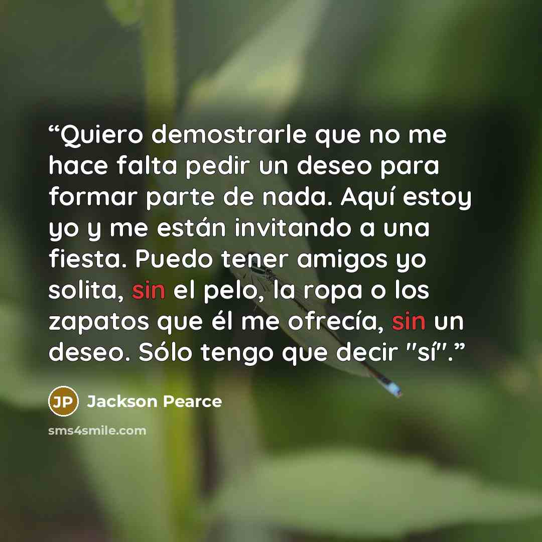 “Quiero demostrarle que no me hace falta pedir un deseo para formar parte de nada. Aquí estoy yo y me están invitando a una fiesta. Puedo tener amigos yo solita, sin el pelo, la ropa o los zapatos que él me ofrecía, sin un deseo. Sólo tengo que decir "sí".” quote by Jackson Pearce